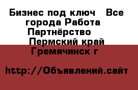 Бизнес под ключ - Все города Работа » Партнёрство   . Пермский край,Гремячинск г.